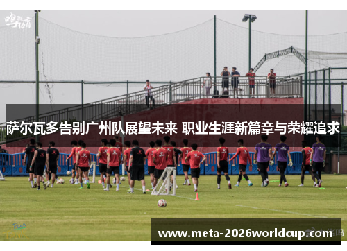 萨尔瓦多告别广州队展望未来 职业生涯新篇章与荣耀追求 萨尔瓦多告别广州队展望未来 职业生涯新篇章与荣耀追求