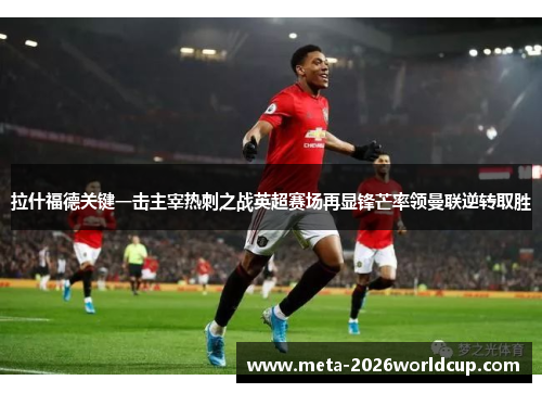 拉什福德关键一击主宰热刺之战英超赛场再显锋芒率领曼联逆转取胜