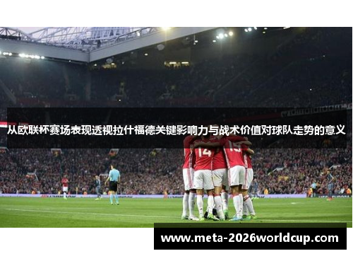 从欧联杯赛场表现透视拉什福德关键影响力与战术价值对球队走势的意义 从欧联杯赛场表现透视拉什福德关键影响力与战术价值对球队走势的意义
