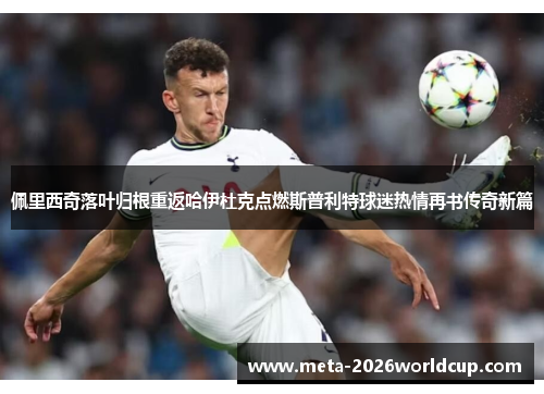 佩里西奇落叶归根重返哈伊杜克点燃斯普利特球迷热情再书传奇新篇