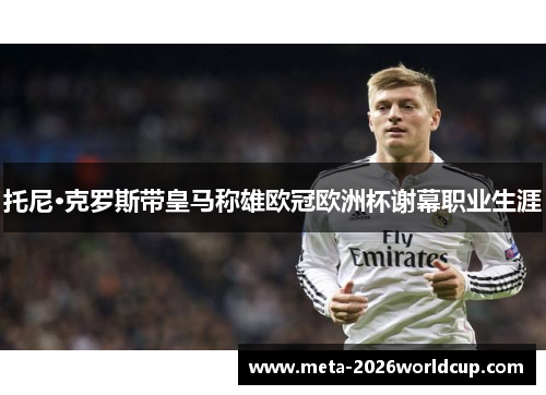 托尼·克罗斯带皇马称雄欧冠欧洲杯谢幕职业生涯 托尼·克罗斯带皇马称雄欧冠欧洲杯谢幕职业生涯