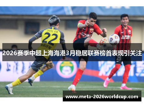 2026赛季中超上海海港3月稳居联赛榜首表现引关注 2026赛季中超上海海港3月稳居联赛榜首表现引关注