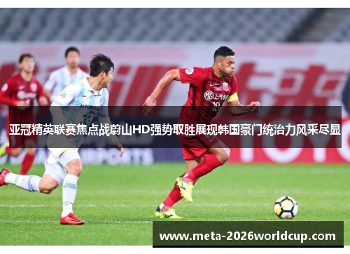 亚冠精英联赛焦点战蔚山HD强势取胜展现韩国豪门统治力风采尽显 亚冠精英联赛焦点战蔚山HD强势取胜展现韩国豪门统治力风采尽显