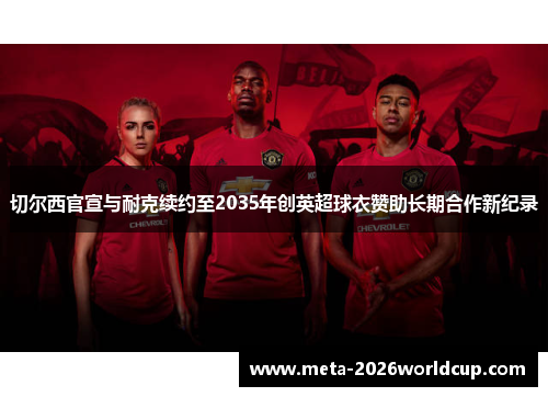 切尔西官宣与耐克续约至2035年创英超球衣赞助长期合作新纪录 切尔西官宣与耐克续约至2035年创英超球衣赞助长期合作新纪录