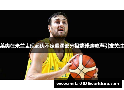 莱奥在米兰表现起伏不定遭遇部分极端球迷嘘声引发关注