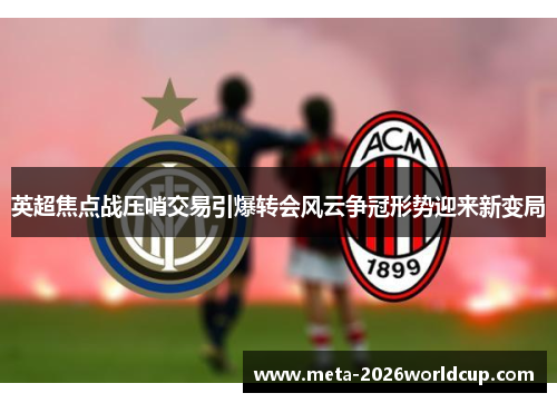 英超焦点战压哨交易引爆转会风云争冠形势迎来新变局