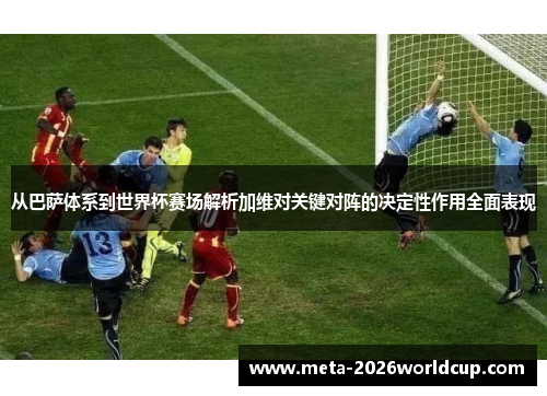 从巴萨体系到世界杯赛场解析加维对关键对阵的决定性作用全面表现