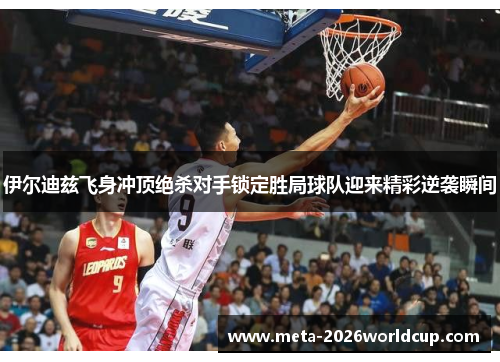 伊尔迪兹飞身冲顶绝杀对手锁定胜局球队迎来精彩逆袭瞬间 伊尔迪兹飞身冲顶绝杀对手锁定胜局球队迎来精彩逆袭瞬间