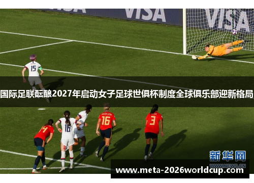国际足联酝酿2027年启动女子足球世俱杯制度全球俱乐部迎新格局 国际足联酝酿2027年启动女子足球世俱杯制度全球俱乐部迎新格局